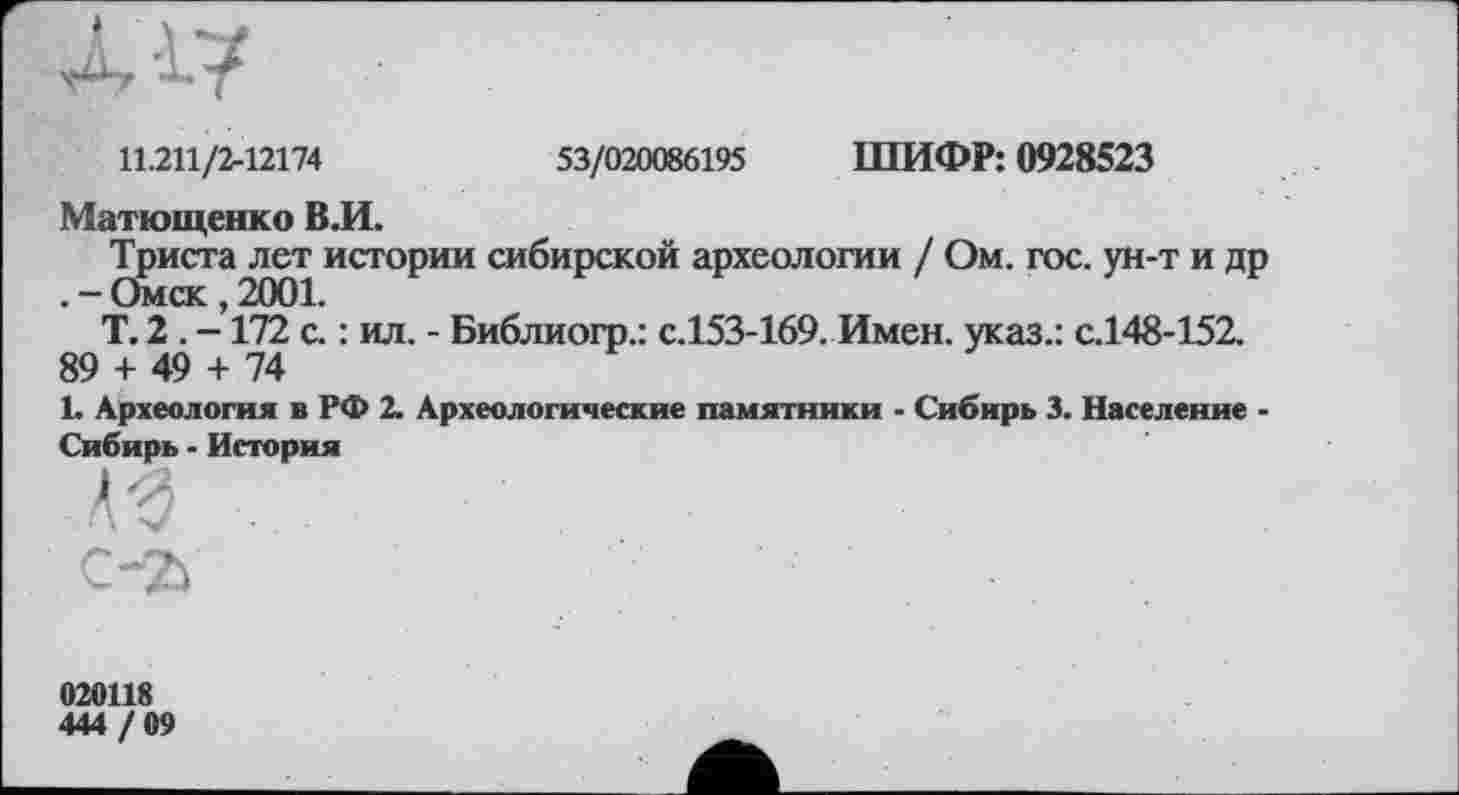 ﻿Л Г/
11.211/2-12174	53/020086195 ШИФР: 0928523
Матющенко ВЛ.
Триста лет истории сибирской археологии / Ом. гос. ун-т и др . - Омск , 2001.
Т. 2 . -172 с. : ил. - Библиогр.: с.153-169. Имен, указ.: с.148-152.
89 + 49 + 74
L Археология в РФ 2. Археологические памятники - Сибирь 3. Население -Сибирь - История

020118
444 / 09